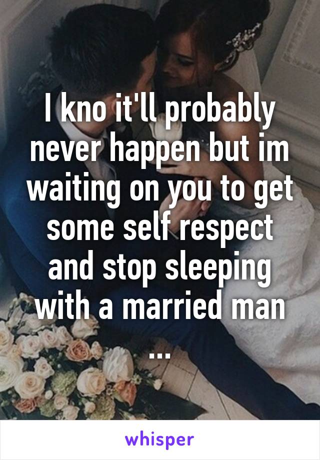 I kno it'll probably never happen but im waiting on you to get some self respect and stop sleeping with a married man ...