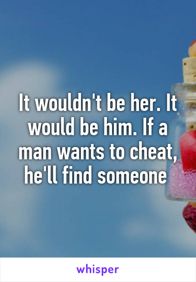 It wouldn't be her. It would be him. If a man wants to cheat, he'll find someone 