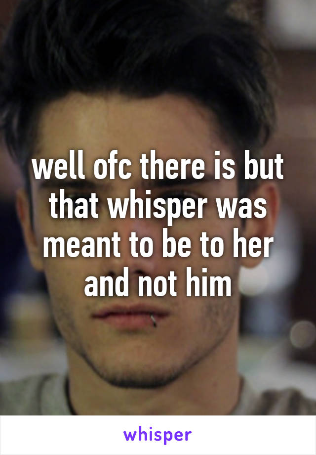 well ofc there is but that whisper was meant to be to her and not him