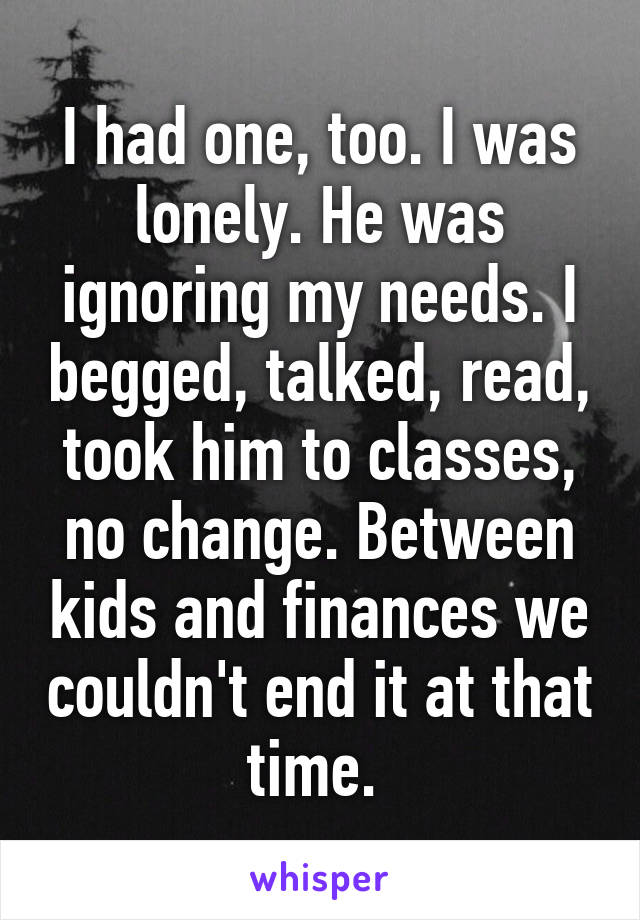 I had one, too. I was lonely. He was ignoring my needs. I begged, talked, read, took him to classes, no change. Between kids and finances we couldn't end it at that time. 