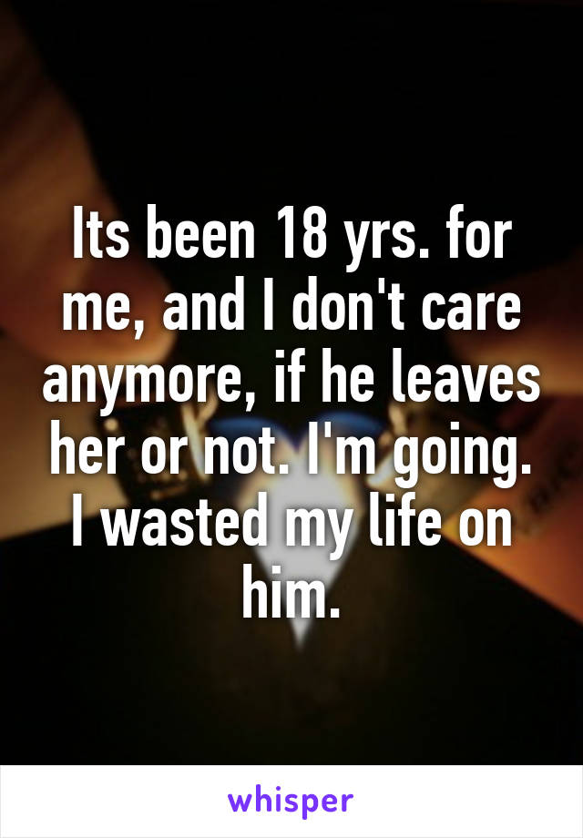 Its been 18 yrs. for me, and I don't care anymore, if he leaves her or not. I'm going. I wasted my life on him.