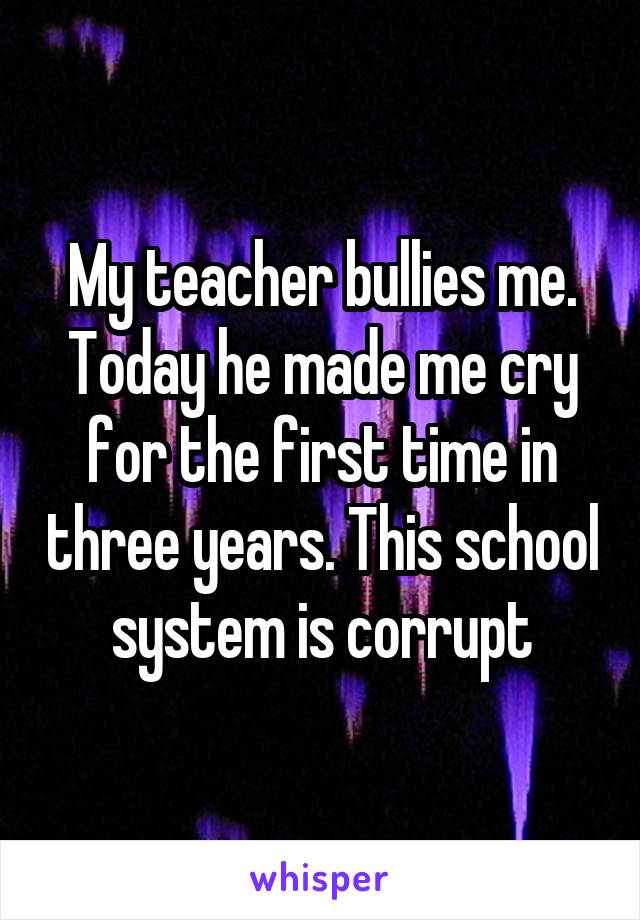 My teacher bullies me. Today he made me cry for the first time in three years. This school system is corrupt