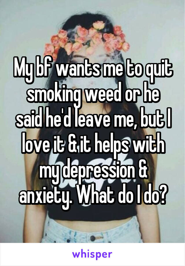 My bf wants me to quit smoking weed or he said he'd leave me, but I love it & it helps with my depression & anxiety. What do I do?