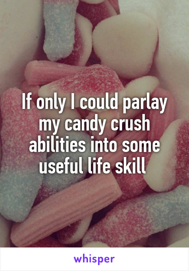 If only I could parlay my candy crush abilities into some useful life skill 