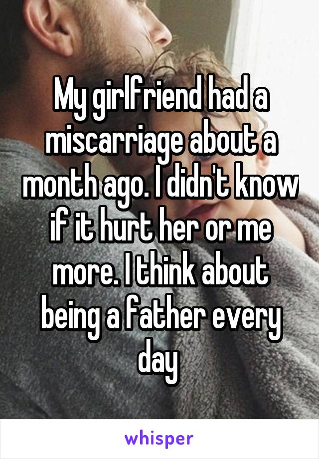 My girlfriend had a miscarriage about a month ago. I didn't know if it hurt her or me more. I think about being a father every day 