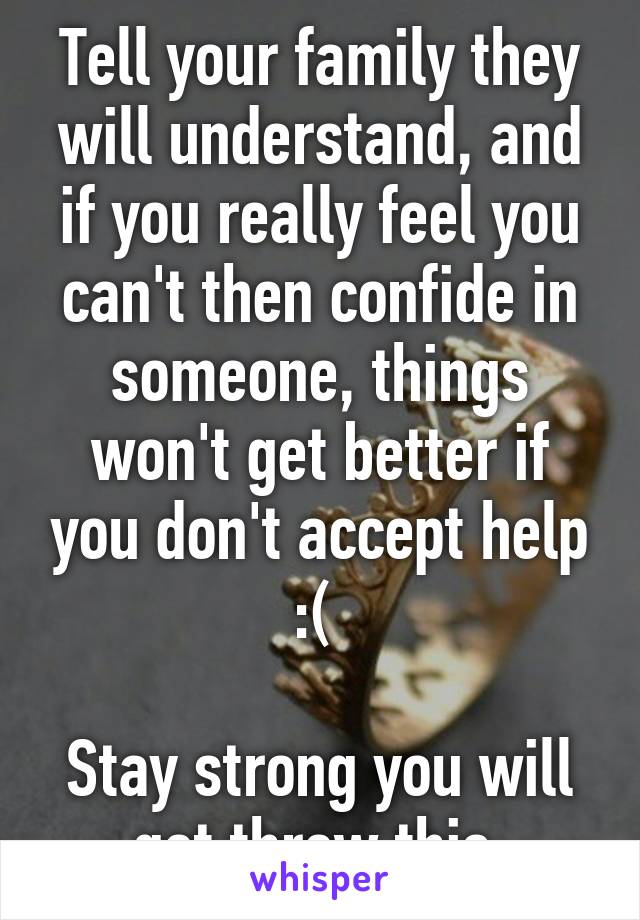 Tell your family they will understand, and if you really feel you can't then confide in someone, things won't get better if you don't accept help :( 

Stay strong you will get threw this 