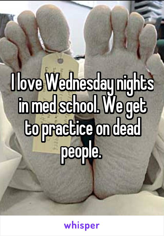 I love Wednesday nights in med school. We get to practice on dead people. 