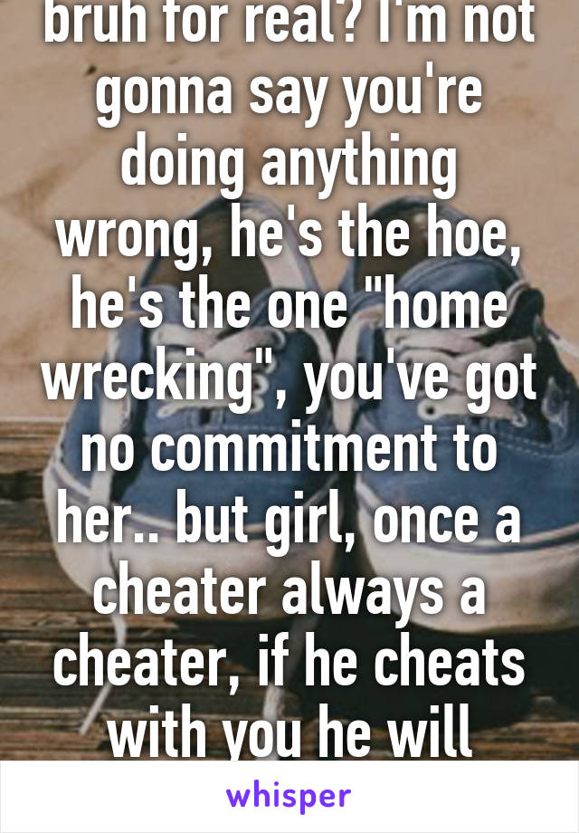 bruh for real? I'm not gonna say you're doing anything wrong, he's the hoe, he's the one "home wrecking", you've got no commitment to her.. but girl, once a cheater always a cheater, if he cheats with you he will cheat on you. 