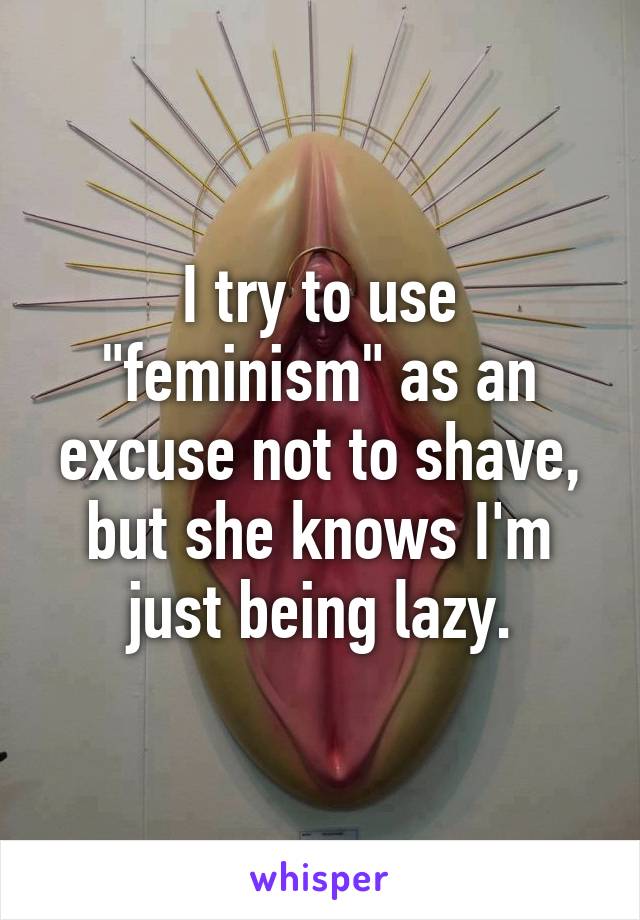 I try to use "feminism" as an excuse not to shave, but she knows I'm just being lazy.