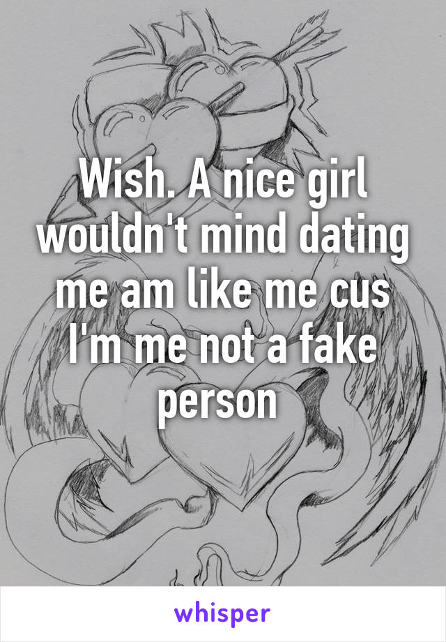 Wish. A nice girl wouldn't mind dating me am like me cus I'm me not a fake person 
