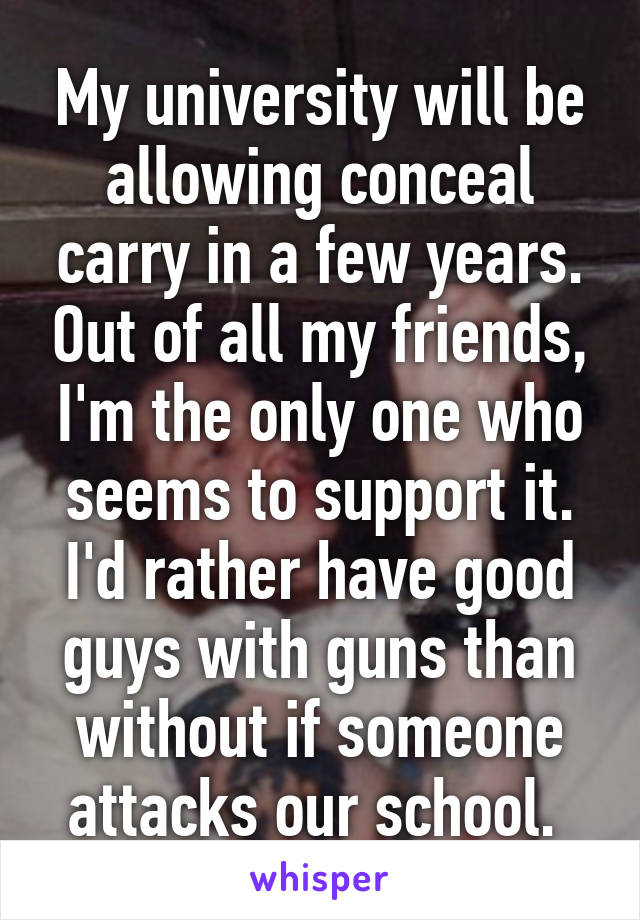 My university will be allowing conceal carry in a few years. Out of all my friends, I'm the only one who seems to support it. I'd rather have good guys with guns than without if someone attacks our school. 