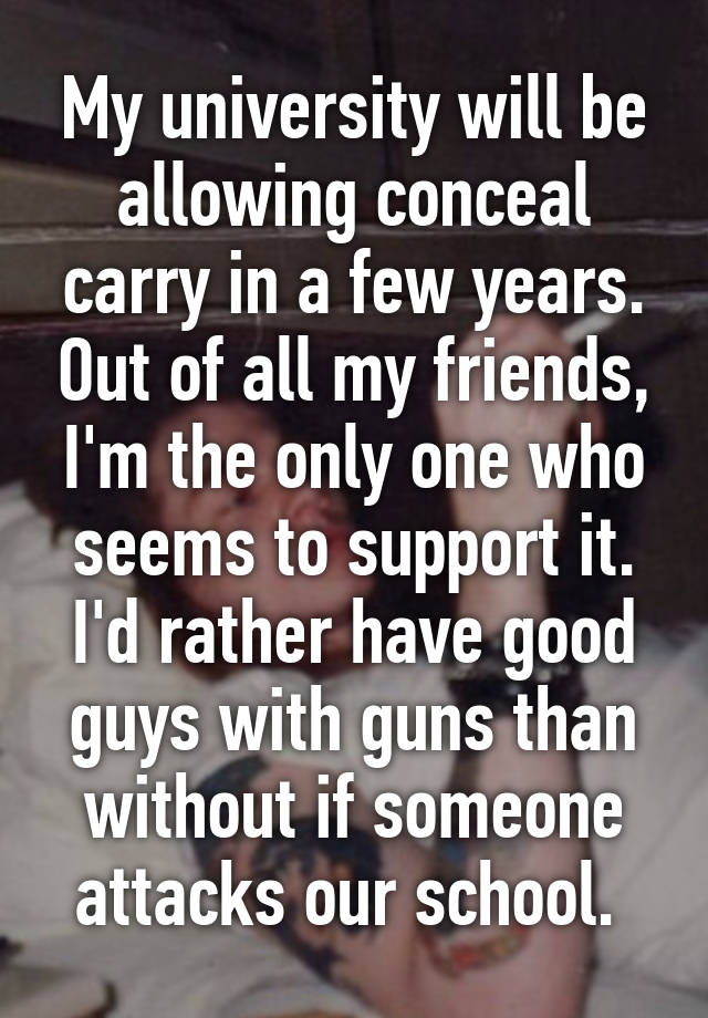 My university will be allowing conceal carry in a few years. Out of all my friends, I'm the only one who seems to support it. I'd rather have good guys with guns than without if someone attacks our school. 