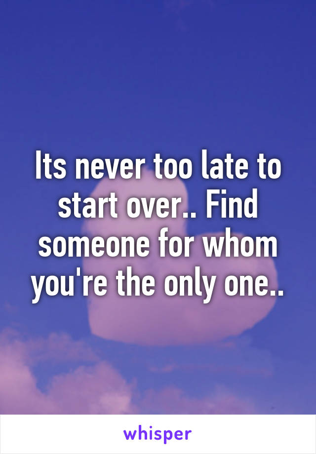 Its never too late to start over.. Find someone for whom you're the only one..