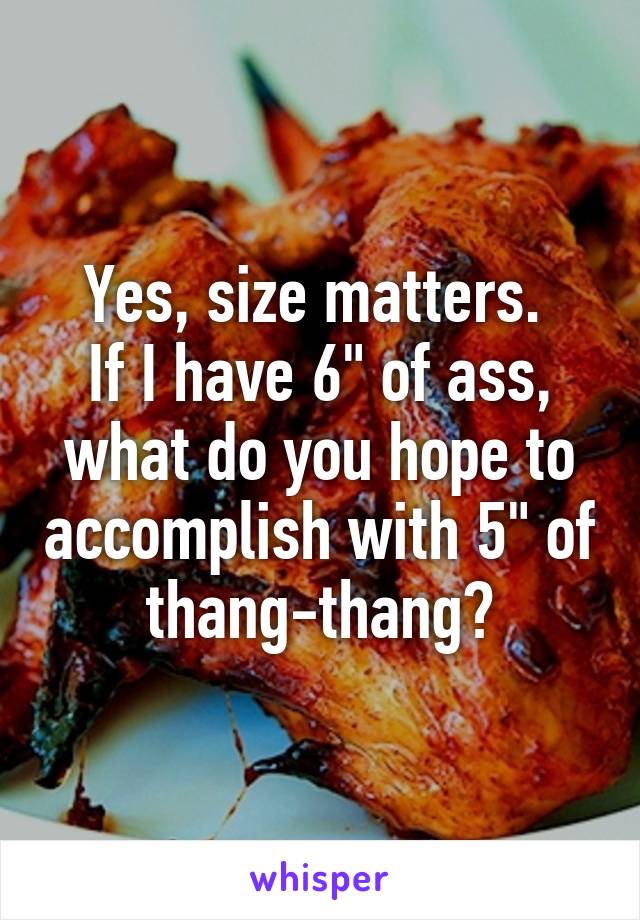 Yes, size matters. 
If I have 6" of ass, what do you hope to accomplish with 5" of thang-thang?