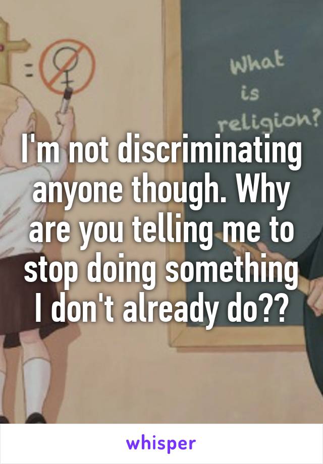 I'm not discriminating anyone though. Why are you telling me to stop doing something I don't already do??