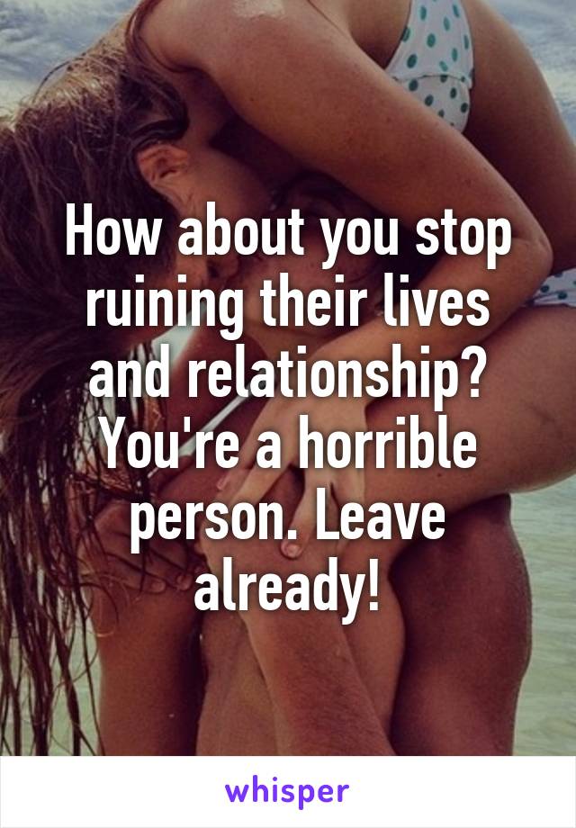 How about you stop ruining their lives and relationship? You're a horrible person. Leave already!