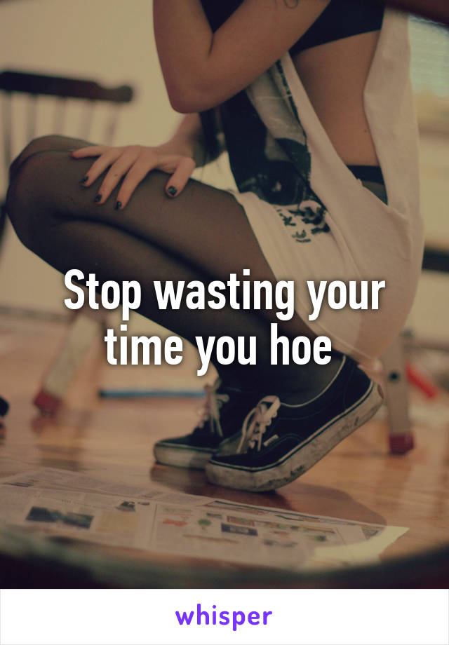 Stop wasting your time you hoe 