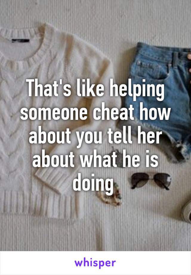 That's like helping someone cheat how about you tell her about what he is doing 