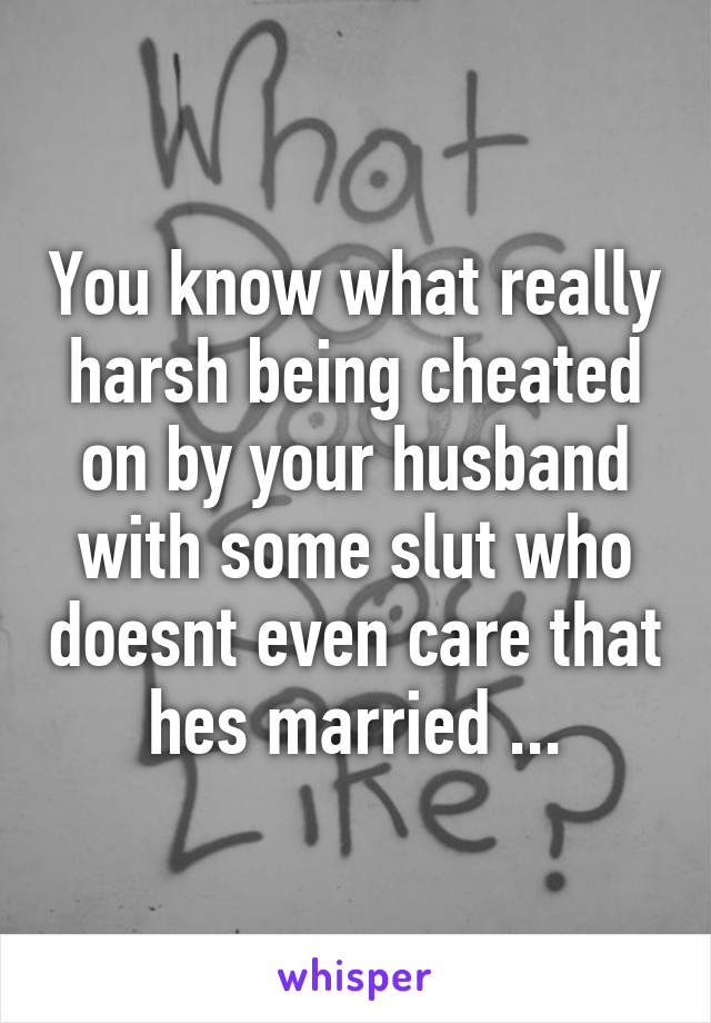 You know what really harsh being cheated on by your husband with some slut who doesnt even care that hes married ...