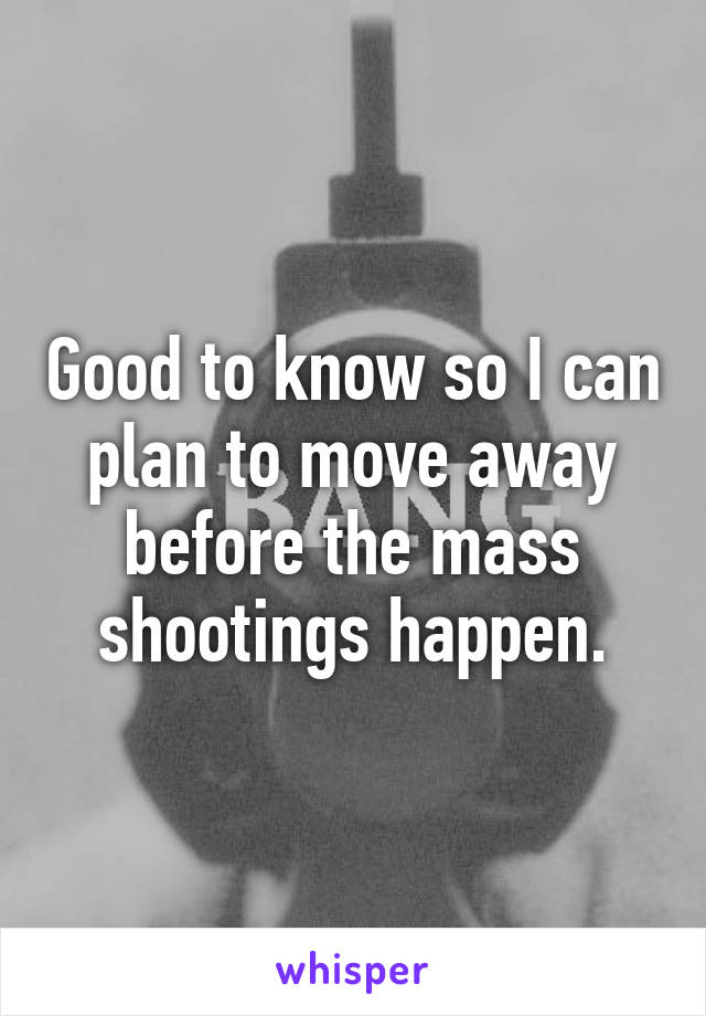 Good to know so I can plan to move away before the mass shootings happen.