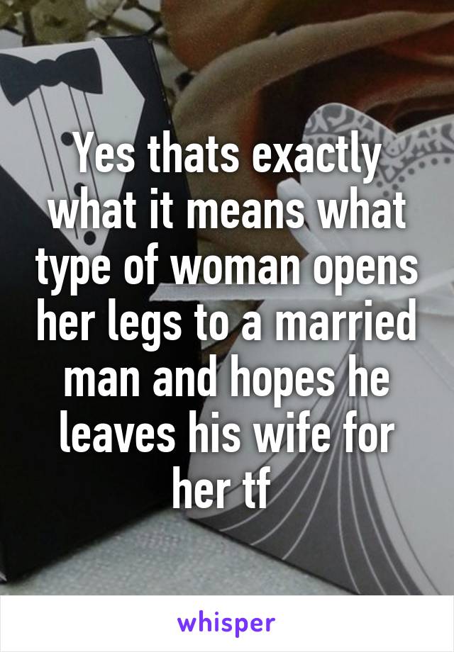 Yes thats exactly what it means what type of woman opens her legs to a married man and hopes he leaves his wife for her tf 