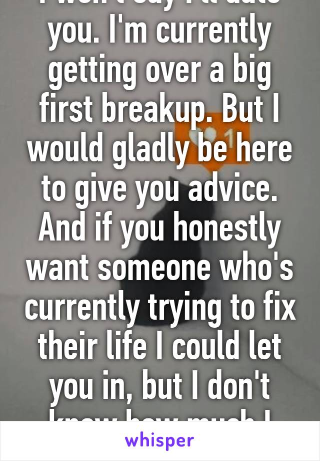 I won't say I'll date you. I'm currently getting over a big first breakup. But I would gladly be here to give you advice. And if you honestly want someone who's currently trying to fix their life I could let you in, but I don't know how much I could right now. 