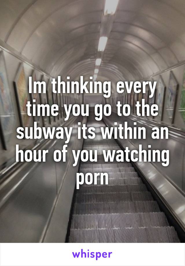 Im thinking every time you go to the subway its within an hour of you watching porn