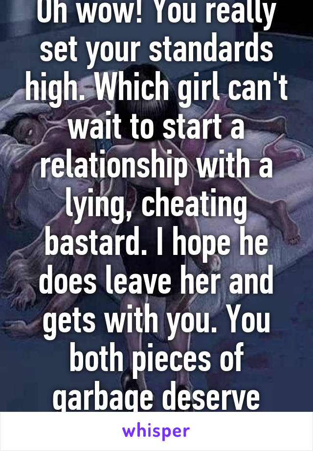 Oh wow! You really set your standards high. Which girl can't wait to start a relationship with a lying, cheating bastard. I hope he does leave her and gets with you. You both pieces of garbage deserve each other. 