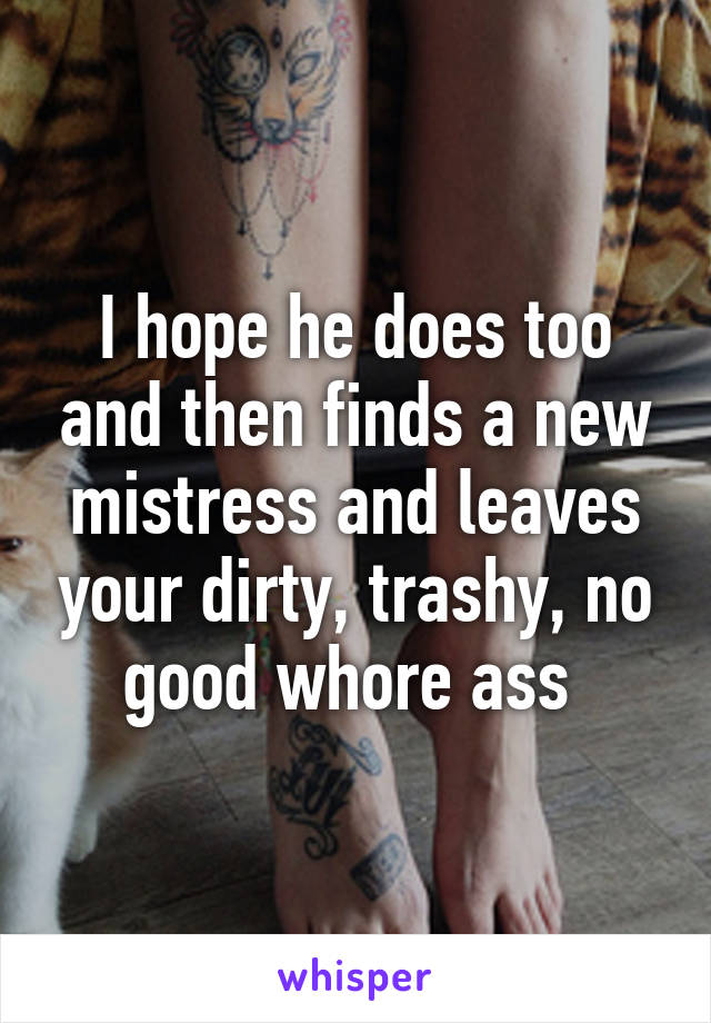 I hope he does too and then finds a new mistress and leaves your dirty, trashy, no good whore ass 