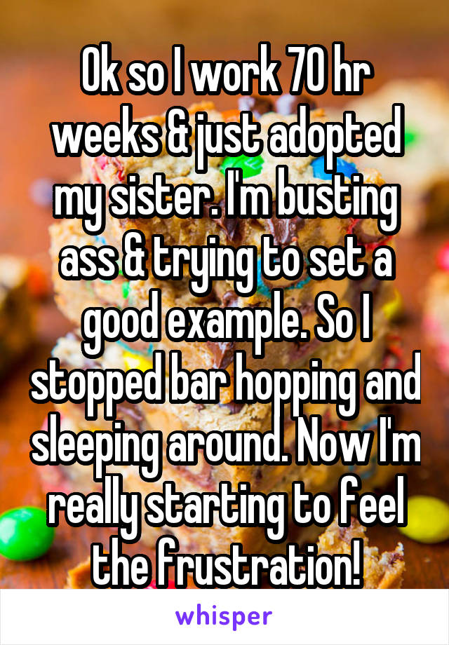Ok so I work 70 hr weeks & just adopted my sister. I'm busting ass & trying to set a good example. So I stopped bar hopping and sleeping around. Now I'm really starting to feel the frustration!