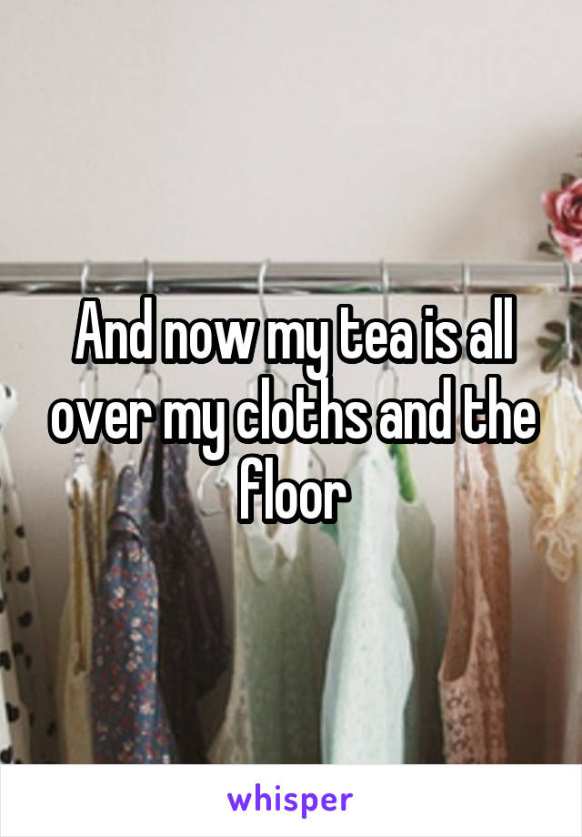 And now my tea is all over my cloths and the floor