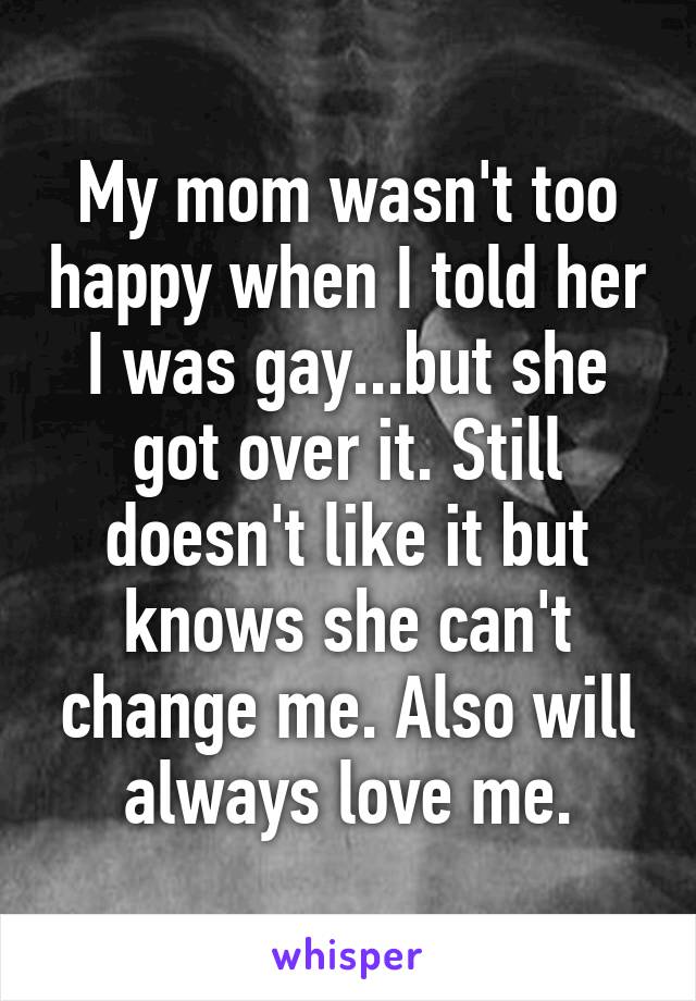 My mom wasn't too happy when I told her I was gay...but she got over it. Still doesn't like it but knows she can't change me. Also will always love me.