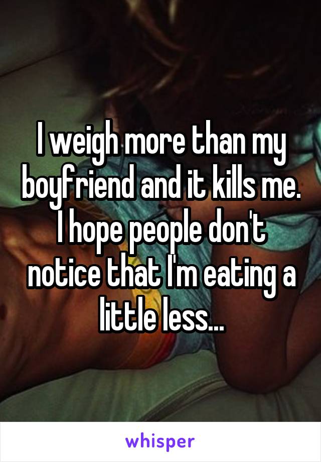 I weigh more than my boyfriend and it kills me. I hope people don't notice that I'm eating a little less...