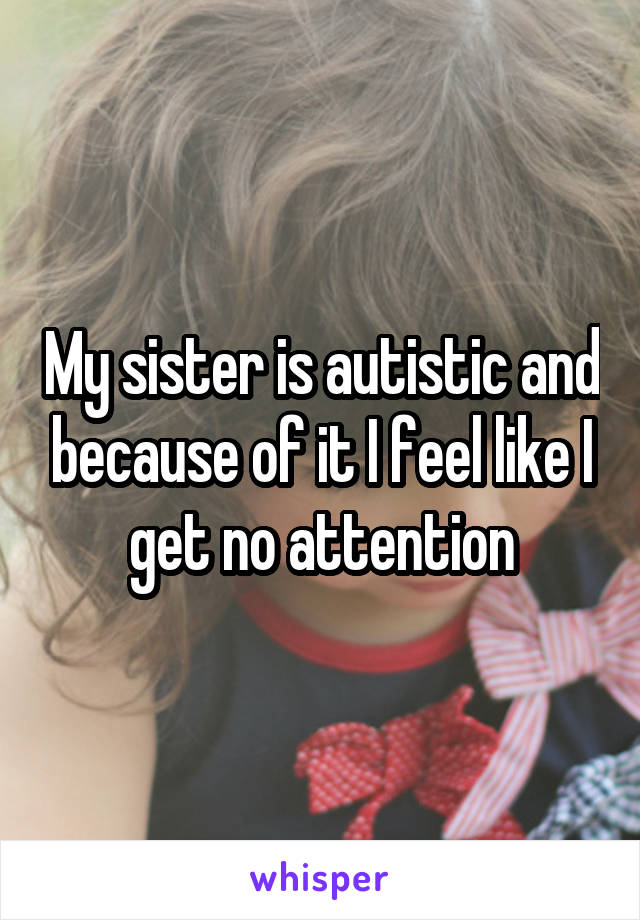 My sister is autistic and because of it I feel like I get no attention