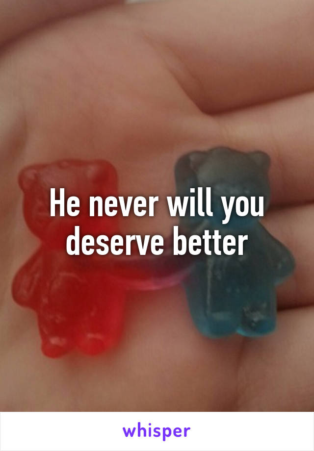He never will you deserve better