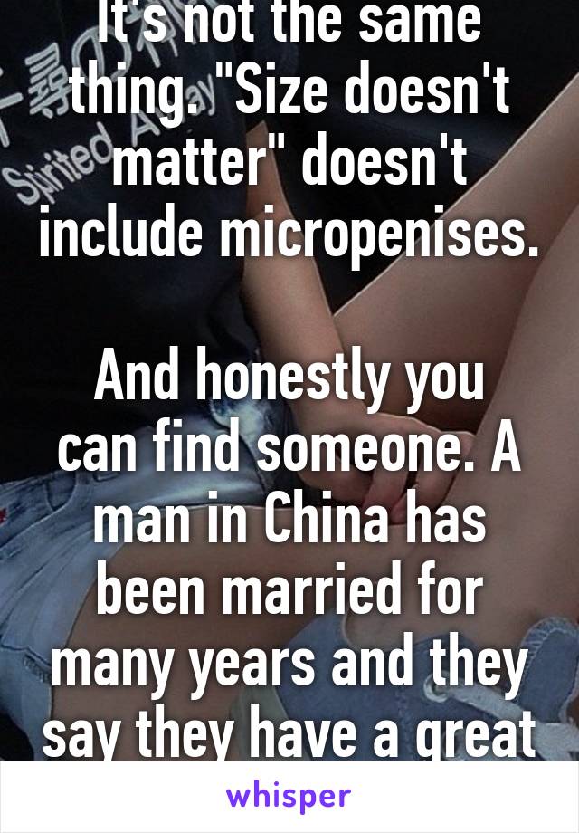 It's not the same thing. "Size doesn't matter" doesn't include micropenises. 
And honestly you can find someone. A man in China has been married for many years and they say they have a great sex life.