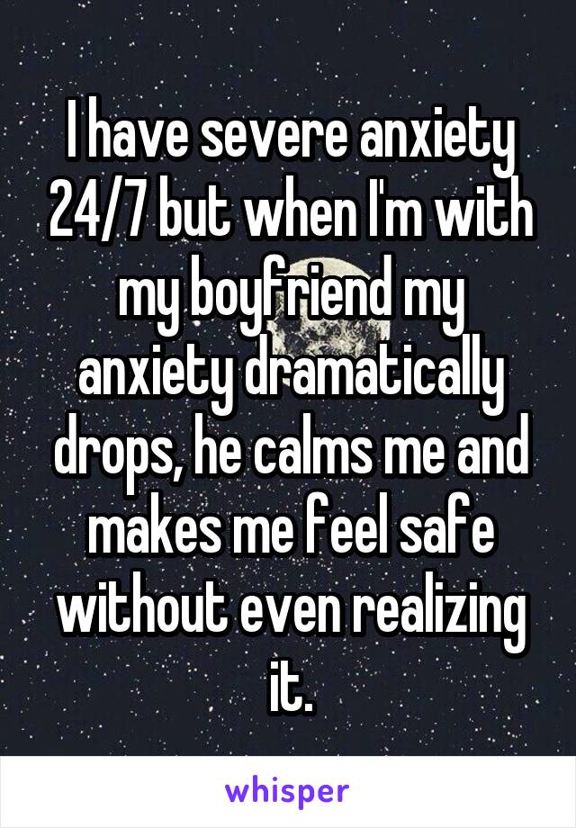 I have severe anxiety 24/7 but when I'm with my boyfriend my anxiety dramatically drops, he calms me and makes me feel safe without even realizing it.