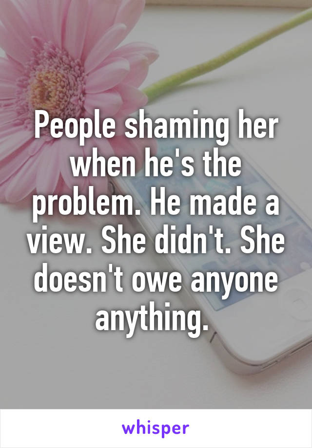 People shaming her when he's the problem. He made a view. She didn't. She doesn't owe anyone anything. 