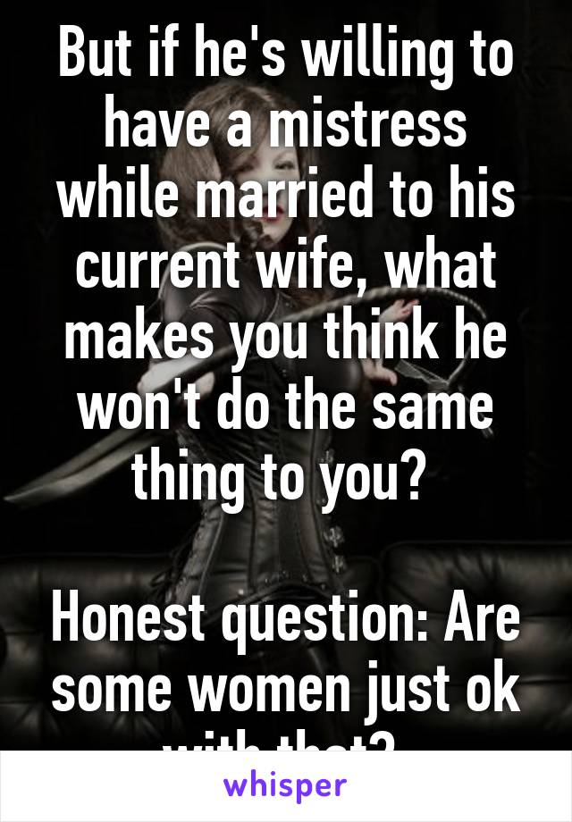 But if he's willing to have a mistress while married to his current wife, what makes you think he won't do the same thing to you? 

Honest question: Are some women just ok with that? 