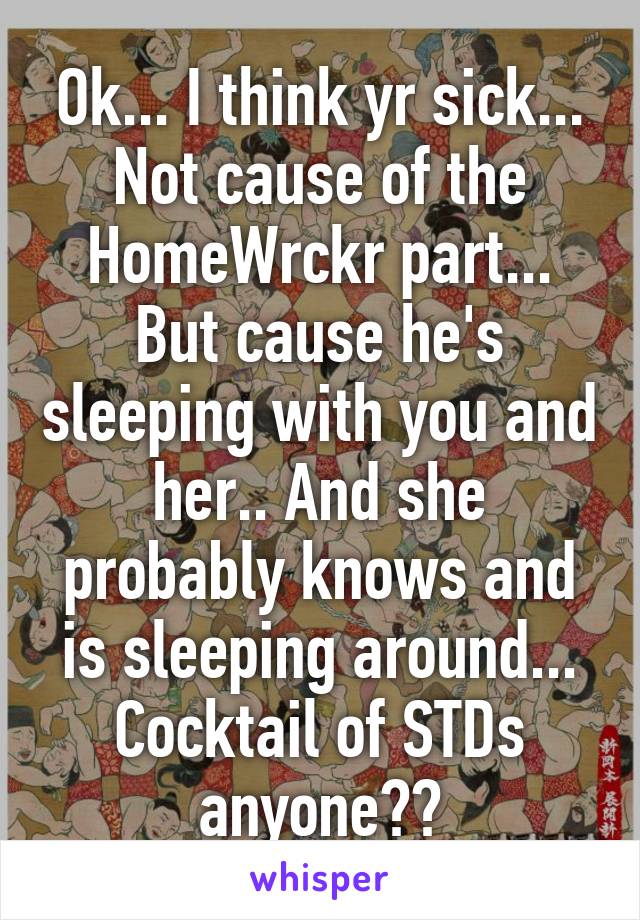 Ok... I think yr sick... Not cause of the HomeWrckr part... But cause he's sleeping with you and her.. And she probably knows and is sleeping around... Cocktail of STDs anyone??