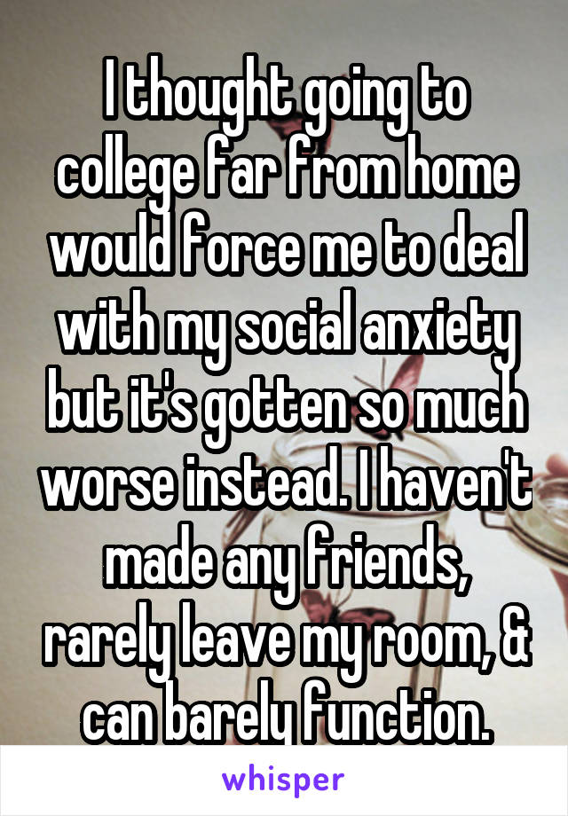 I thought going to college far from home would force me to deal with my social anxiety but it's gotten so much worse instead. I haven't made any friends, rarely leave my room, & can barely function.