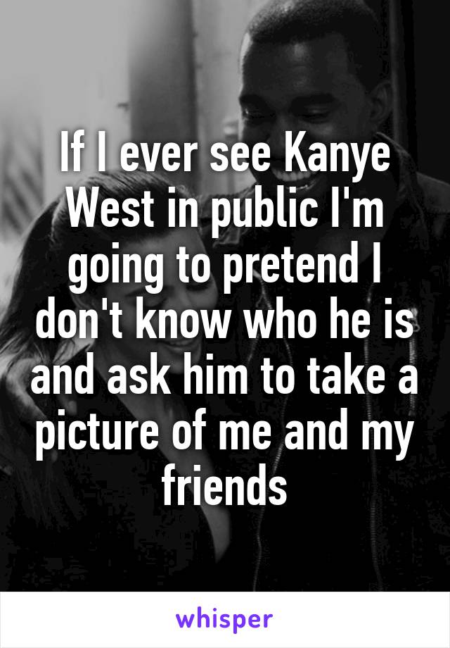 If I ever see Kanye West in public I'm going to pretend I don't know who he is and ask him to take a picture of me and my friends