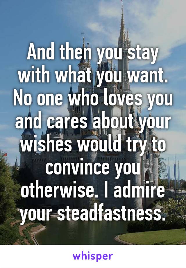 And then you stay with what you want. No one who loves you and cares about your wishes would try to convince you otherwise. I admire your steadfastness.