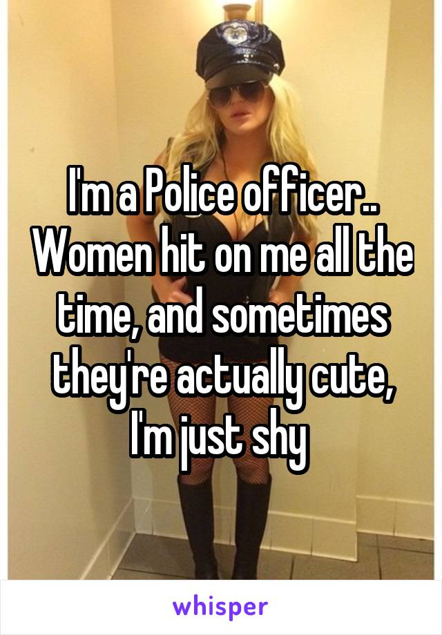 I'm a Police officer.. Women hit on me all the time, and sometimes they're actually cute, I'm just shy 