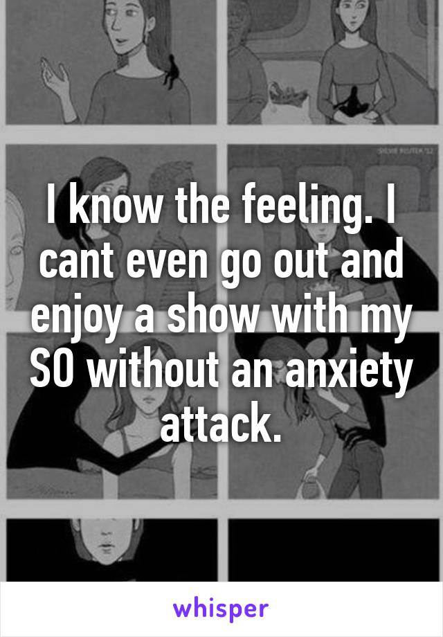 I know the feeling. I cant even go out and enjoy a show with my SO without an anxiety attack.