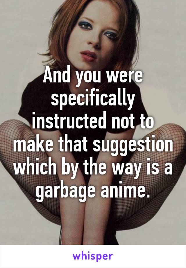 And you were specifically instructed not to make that suggestion which by the way is a garbage anime.