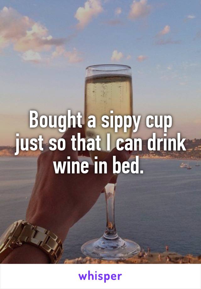 Bought a sippy cup just so that I can drink wine in bed. 