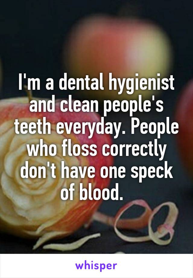 I'm a dental hygienist and clean people's teeth everyday. People who floss correctly don't have one speck of blood.  