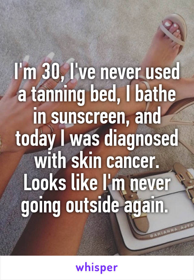 I'm 30, I've never used a tanning bed, I bathe in sunscreen, and today I was diagnosed with skin cancer. Looks like I'm never going outside again. 