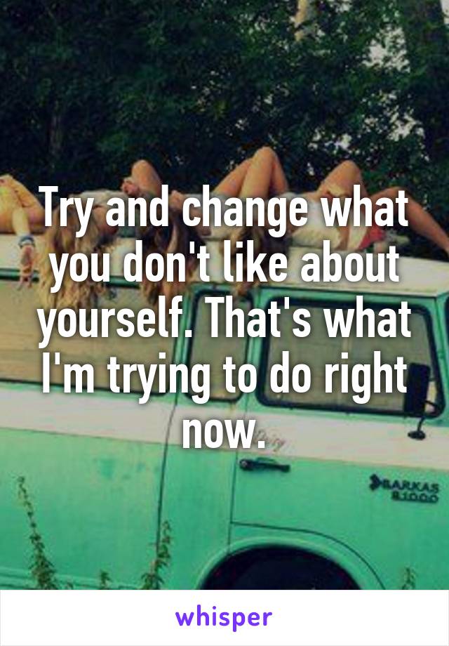 Try and change what you don't like about yourself. That's what I'm trying to do right now.